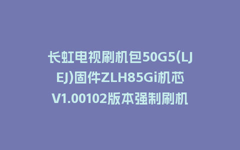 长虹电视刷机包50G5(LJEJ)固件ZLH85Gi机芯V1.00102版本强制刷机包电视救砖