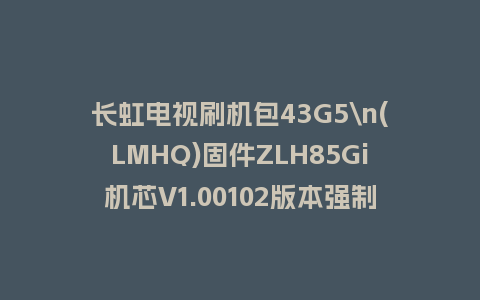 长虹电视刷机包43G5\n(LMHQ)固件ZLH85Gi机芯V1.00102版本强制刷机包电视救砖