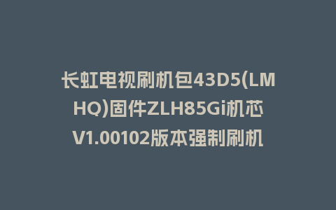 长虹电视刷机包43D5(LMHQ)固件ZLH85Gi机芯V1.00102版本强制刷机包电视救砖