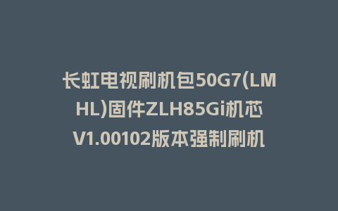 长虹电视刷机包50G7(LMHL)固件ZLH85Gi机芯V1.00102版本强制刷机包电视救砖