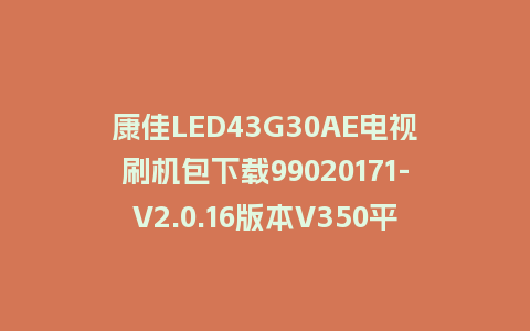 康佳LED43G30AE电视刷机包下载99020171-V2.0.16版本V350平台强制刷机包救砖固件