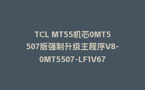 TCL MT55机芯0MT5507版强制升级主程序V8-0MT5507-LF1V670
