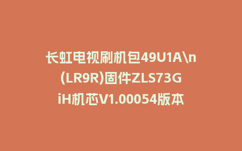 长虹电视刷机包49U1A\n(LR9R)固件ZLS73GiH机芯V1.00054版本强制刷机包电视救砖