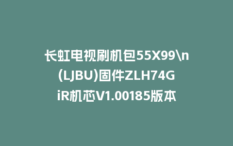 长虹电视刷机包55X99\n(LJBU)固件ZLH74GiR机芯V1.00185版本强制刷机包电视救砖