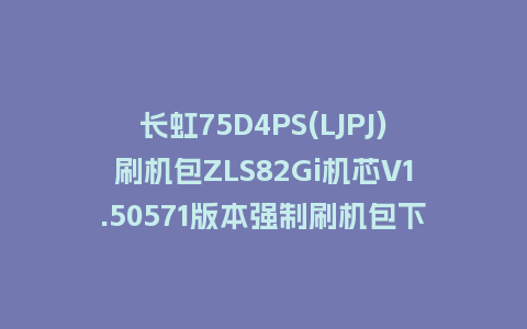 长虹75D4PS(LJPJ)刷机包ZLS82Gi机芯V1.50571版本强制刷机包下载