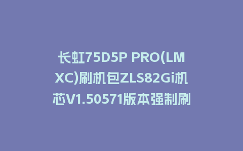 长虹75D5P PRO(LMXC)刷机包ZLS82Gi机芯V1.50571版本强制刷机包下载