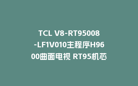 TCL V8-RT95008-LF1V010主程序H9600曲面电视 RT95机芯