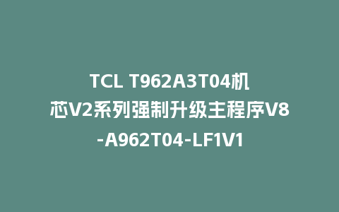 TCL T962A3T04机芯V2系列强制升级主程序V8-A962T04-LF1V117