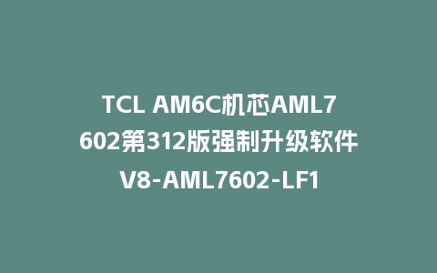 TCL AM6C机芯AML7602第312版强制升级软件V8-AML7602-LF1V312