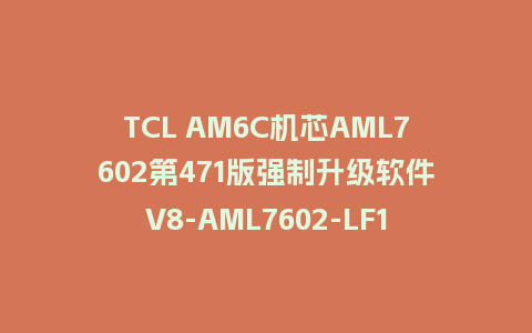 TCL AM6C机芯AML7602第471版强制升级软件V8-AML7602-LF1V471