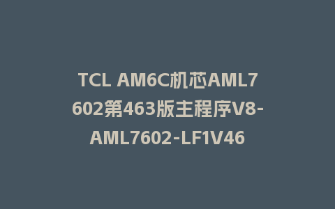 TCL AM6C机芯AML7602第463版主程序V8-AML7602-LF1V463刷机固件