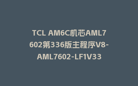TCL AM6C机芯AML7602第336版主程序V8-AML7602-LF1V336刷机包