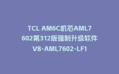 TCL AM6C机芯AML7602第312版强制升级软件V8-AML7602-LF1V312刷机包