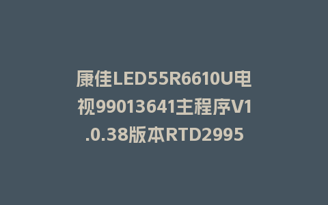 康佳LED55R6610U电视99013641主程序V1.0.38版本RTD2995整机软件