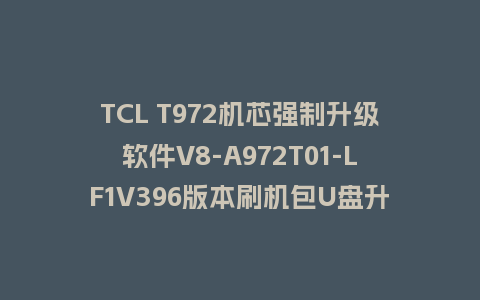 TCL T972机芯强制升级软件V8-A972T01-LF1V396版本刷机包U盘升级救砖固件