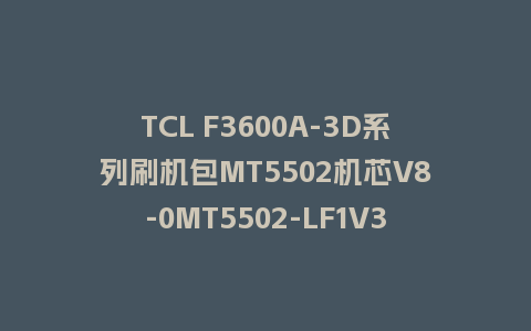 TCL F3600A-3D系列刷机包MT5502机芯V8-0MT5502-LF1V320固件U盘强制刷升级包救砖固件