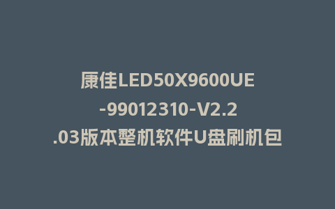 康佳LED50X9600UE-99012310-V2.2.03版本整机软件U盘刷机包救砖固件