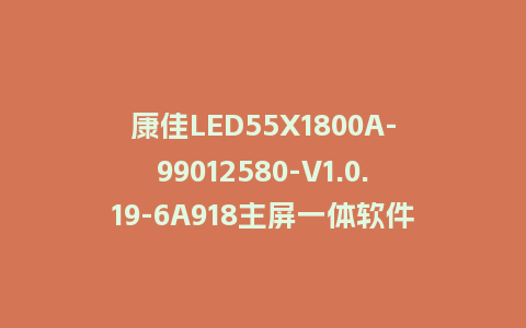 康佳LED55X1800A-99012580-V1.0.19-6A918主屏一体软件整机软件U盘刷机包救砖固件