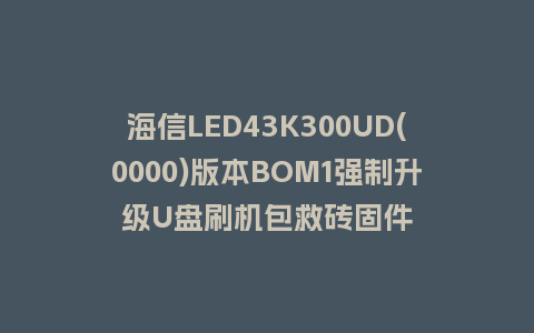 海信LED43K300UD(0000)版本BOM1强制升级U盘刷机包救砖固件