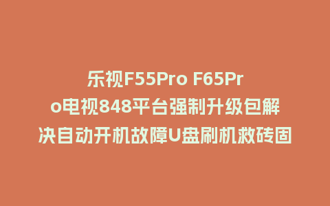 乐视F55Pro F65Pro电视848平台强制升级包解决自动开机故障U盘刷机救砖固件
