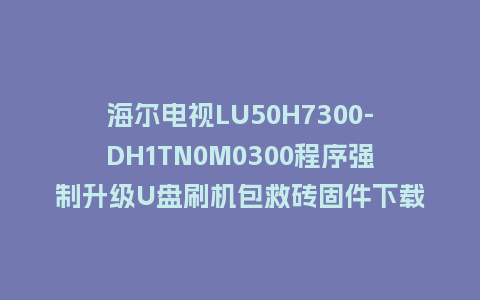 海尔电视LU50H7300-DH1TN0M0300程序强制升级U盘刷机包救砖固件下载