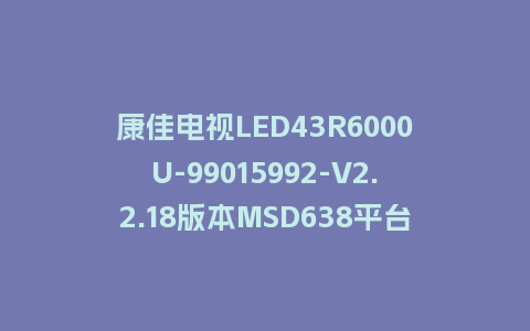 康佳电视LED43R6000U-99015992-V2.2.18版本MSD638平台U盘强制刷机包救砖固件下载