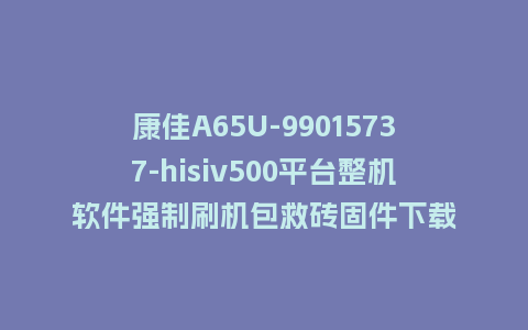 康佳A65U-99015737-hisiv500平台整机软件强制刷机包救砖固件下载