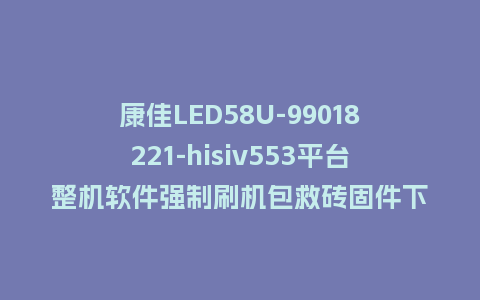康佳LED58U-99018221-hisiv553平台整机软件强制刷机包救砖固件下载