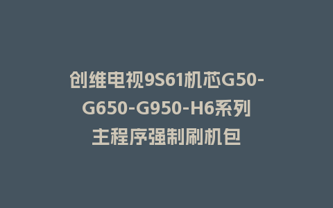 创维电视9S61机芯G50-G650-G950-H6系列主程序强制刷机包