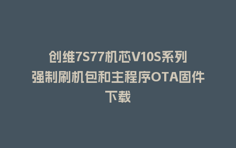 创维7S77机芯V10S系列强制刷机包和主程序OTA固件下载