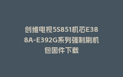创维电视5S851机芯E388A-E392G系列强制刷机包固件下载