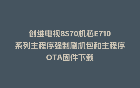 创维电视8S70机芯E710系列主程序强制刷机包和主程序OTA固件下载