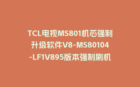 TCL电视MS801机芯强制升级软件V8-MS80104-LF1V895版本强制刷机包救砖固件下载