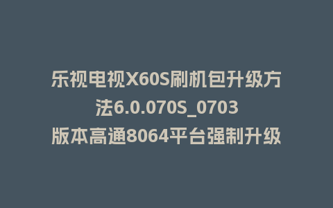 乐视电视X60S刷机包升级方法6.0.070S_0703版本高通8064平台强制升级包救砖固件