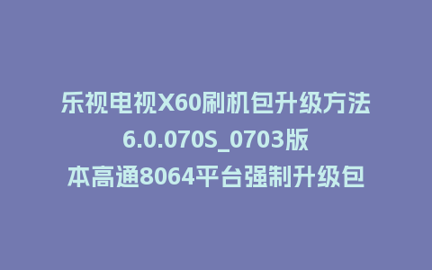 乐视电视X60刷机包升级方法6.0.070S_0703版本高通8064平台强制升级包救砖固件