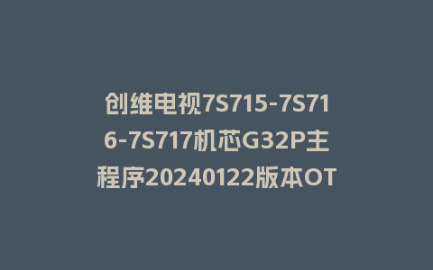 创维电视7S715-7S716-7S717机芯G32P主程序20240122版本OTA包和强制刷机包