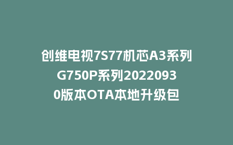 创维电视7S77机芯A3系列G750P系列20220930版本OTA本地升级包