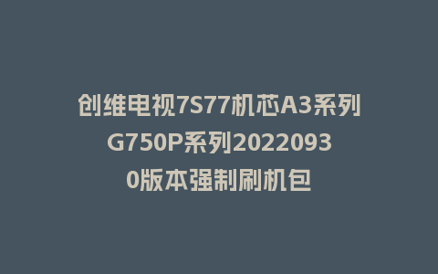 创维电视7S77机芯A3系列G750P系列20220930版本强制刷机包