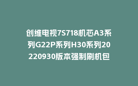 创维电视7S718机芯A3系列G22P系列H30系列20220930版本强制刷机包