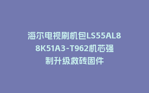 海尔电视刷机包LS55AL88K51A3-T962机芯强制升级救砖固件