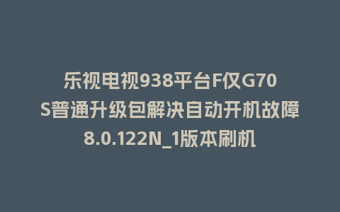 乐视电视938平台F仅G70S普通升级包解决自动开机故障8.0.122N_1版本刷机包