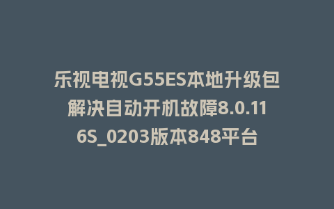 乐视电视G55ES本地升级包解决自动开机故障8.0.116S_0203版本848平台刷机包