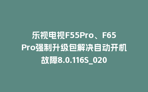乐视电视F55Pro、F65Pro强制升级包解决自动开机故障8.0.116S_0203版本848平台强制升级包