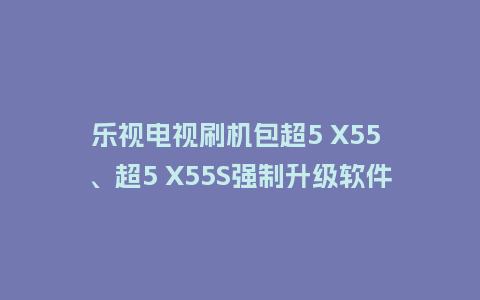 乐视电视刷机包超5 X55 、超5 X55S强制升级软件