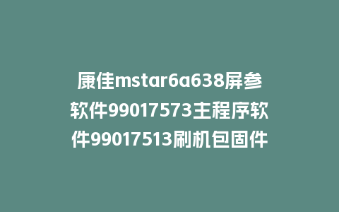 康佳mstar6a638屏参软件99017573主程序软件99017513刷机包固件程序