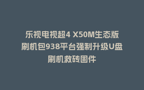 乐视电视超4 X50M生态版刷机包938平台强制升级U盘刷机救砖固件