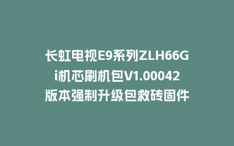 长虹电视E9系列ZLH66Gi机芯刷机包V1.00042版本强制升级包救砖固件