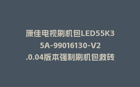 康佳电视刷机包LED55K35A-99016130-V2.0.04版本强制刷机包救砖固件下载
