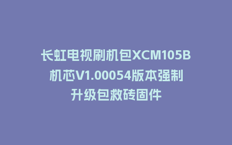 长虹电视刷机包XCM105B机芯V1.00054版本强制升级包救砖固件