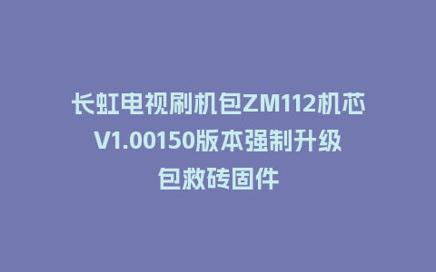 长虹电视刷机包ZM112机芯V1.00150版本强制升级包救砖固件
